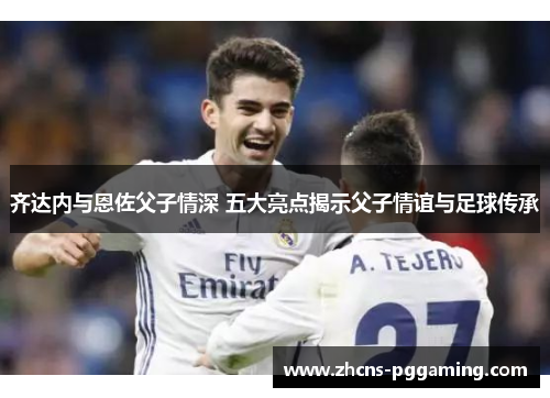 齐达内与恩佐父子情深 五大亮点揭示父子情谊与足球传承