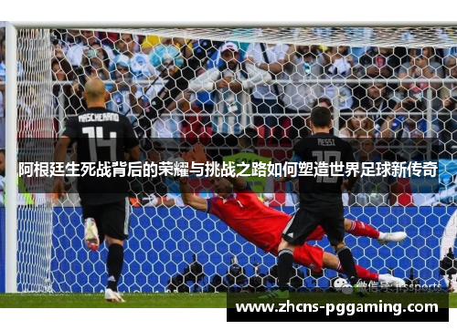 阿根廷生死战背后的荣耀与挑战之路如何塑造世界足球新传奇