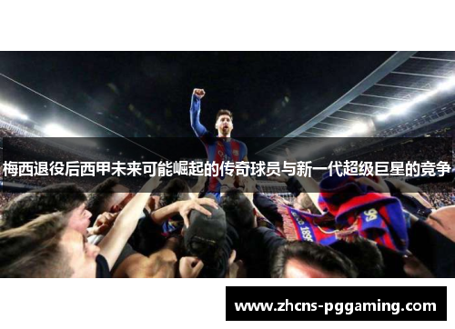 梅西退役后西甲未来可能崛起的传奇球员与新一代超级巨星的竞争
