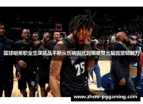 篮球明星职业生涯挑战不断从伤病困扰到艰难复出展现坚韧毅力